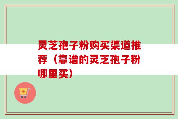 灵芝孢子粉购买渠道推荐（靠谱的灵芝孢子粉哪里买）