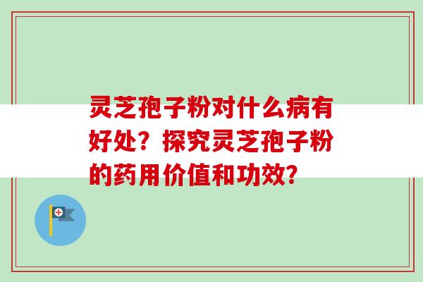灵芝孢子粉对什么病有好处？探究灵芝孢子粉的药用价值和功效？