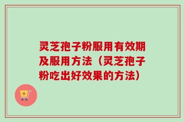 灵芝孢子粉服用有效期及服用方法（灵芝孢子粉吃出好效果的方法）