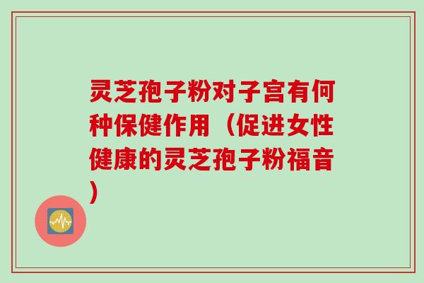 灵芝孢子粉对子宫有何种保健作用(促进女性健康的灵芝孢子粉福音) 灵芝孢子粉对子宫有何种保健作用(促进女性健康的灵芝孢子粉福音)