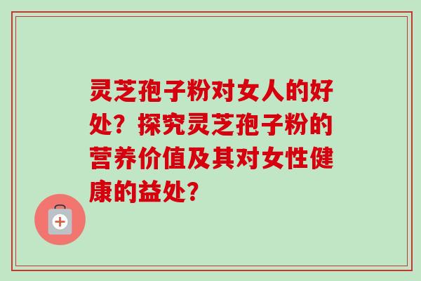 灵芝孢子粉对女人的好处？探究灵芝孢子粉的营养价值及其对女性健康的益处？
