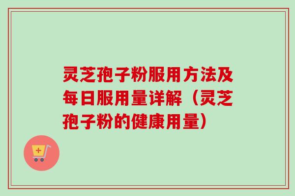 灵芝孢子粉服用方法及每日服用量详解（灵芝孢子粉的健康用量）