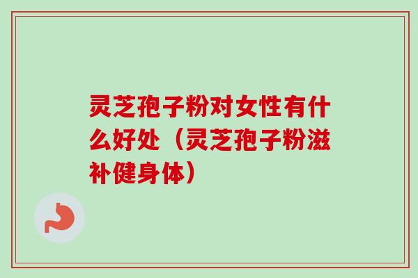 灵芝孢子粉对女性有什么好处（灵芝孢子粉滋补健身体）