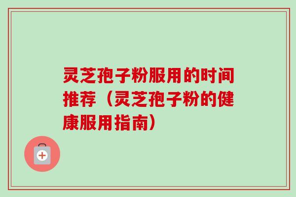 灵芝孢子粉服用的时间推荐（灵芝孢子粉的健康服用指南）