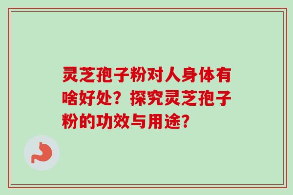 灵芝孢子粉对人身体有啥好处？探究灵芝孢子粉的功效与用途？