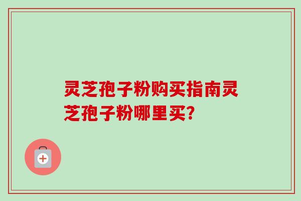 灵芝孢子粉购买指南灵芝孢子粉哪里买？