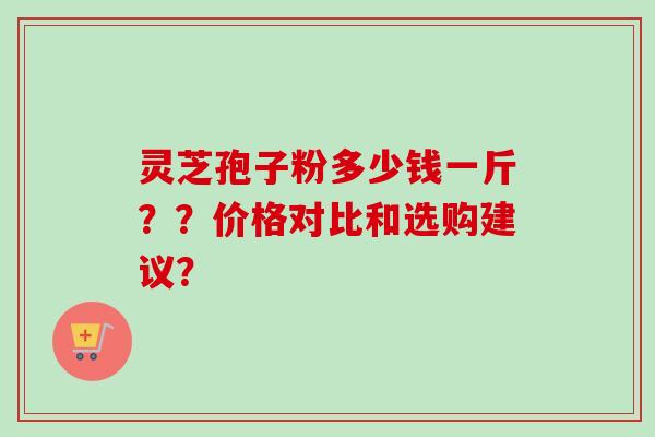 灵芝孢子粉多少钱一斤？？价格对比和选购建议？