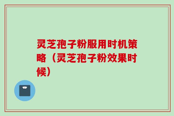 灵芝孢子粉服用时机策略（灵芝孢子粉效果时候）