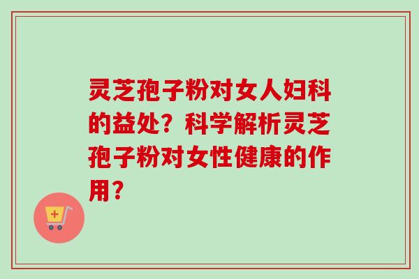 灵芝孢子粉对女人的益处?科学解析灵芝孢子粉对女性健康的作用? 灵芝孢子粉对女人的益处?科学解析灵芝孢子粉对女性健康的作用?