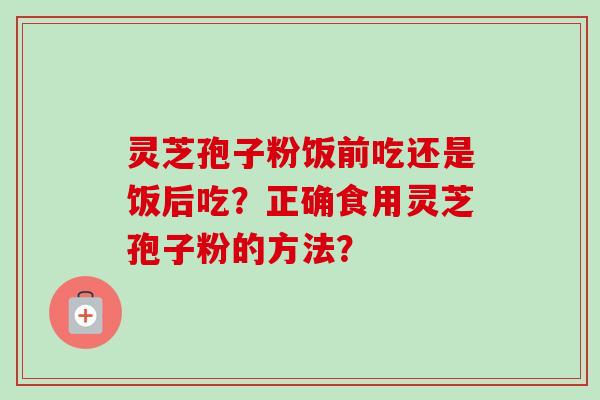 灵芝孢子粉饭前吃还是饭后吃？正确食用灵芝孢子粉的方法？