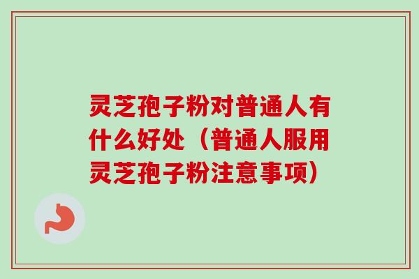 灵芝孢子粉对普通人有什么好处（普通人服用灵芝孢子粉注意事项）