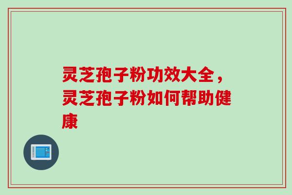 灵芝孢子粉功效大全，灵芝孢子粉如何帮助健康
