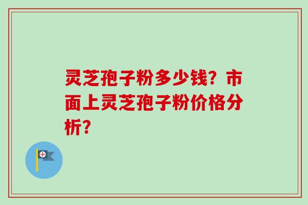 灵芝孢子粉多少钱？市面上灵芝孢子粉价格分析？