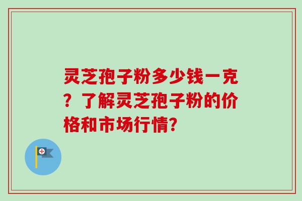 灵芝孢子粉多少钱一克？了解灵芝孢子粉的价格和市场行情？