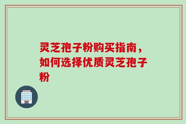 灵芝孢子粉购买指南，如何选择优质灵芝孢子粉