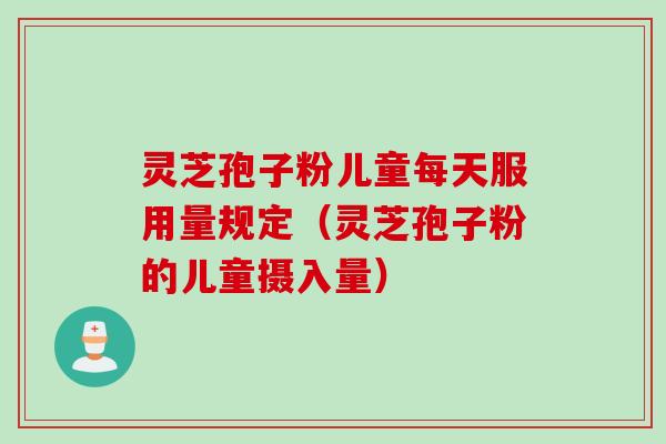 灵芝孢子粉儿童每天服用量规定（灵芝孢子粉的儿童摄入量）