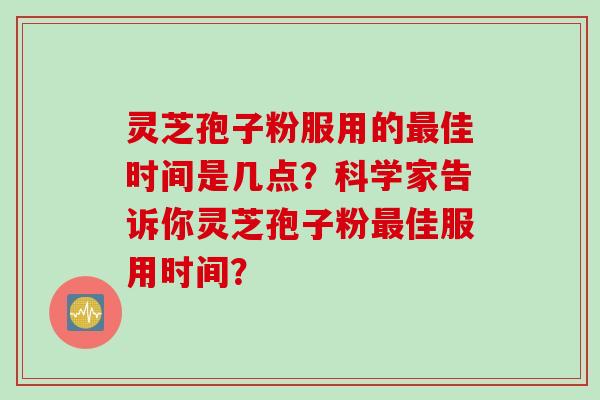 灵芝孢子粉服用的最佳时间是几点？科学家告诉你灵芝孢子粉最佳服用时间？