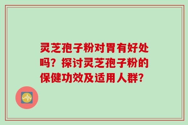 灵芝孢子粉对胃有好处吗？探讨灵芝孢子粉的保健功效及适用人群？