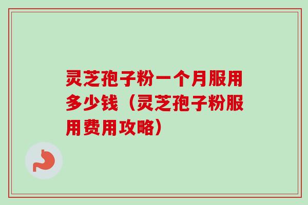 灵芝孢子粉一个月服用多少钱（灵芝孢子粉服用费用攻略）