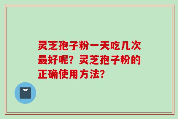 灵芝孢子粉一天吃几次最好呢？灵芝孢子粉的正确使用方法？