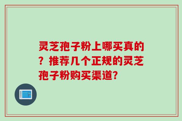 灵芝孢子粉上哪买真的？推荐几个正规的灵芝孢子粉购买渠道？