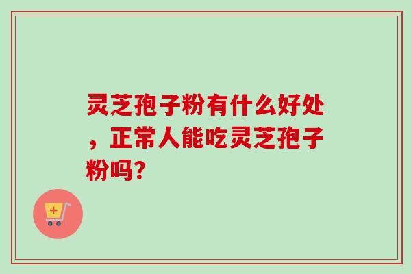 灵芝孢子粉有什么好处，正常人能吃灵芝孢子粉吗？