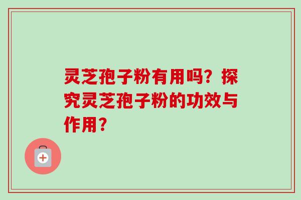 灵芝孢子粉有用吗？探究灵芝孢子粉的功效与作用？