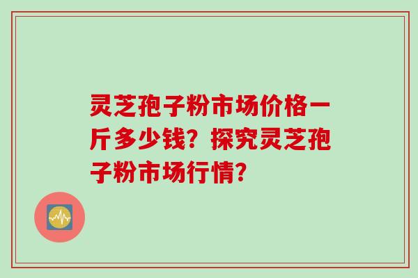 灵芝孢子粉市场价格一斤多少钱？探究灵芝孢子粉市场行情？