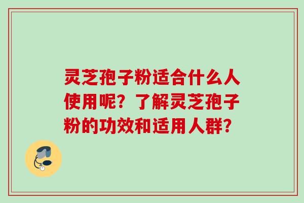 灵芝孢子粉适合什么人使用呢？了解灵芝孢子粉的功效和适用人群？