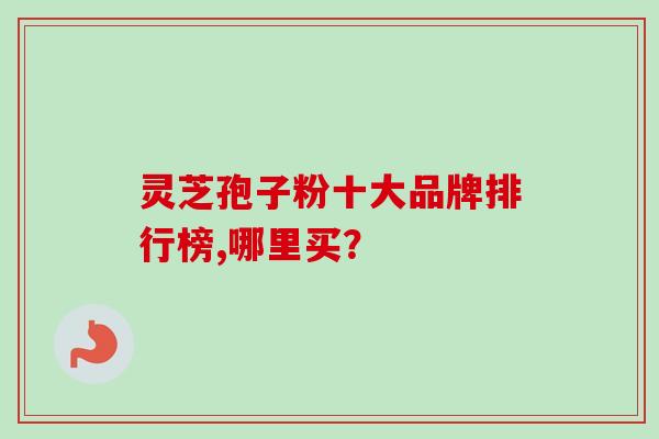 灵芝孢子粉十大品牌排行榜,哪里买？