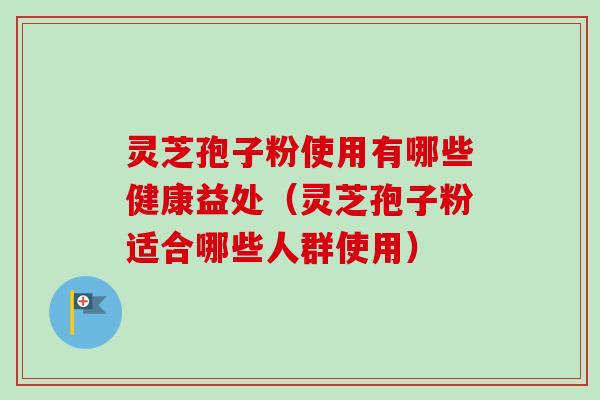灵芝孢子粉使用有哪些健康益处（灵芝孢子粉适合哪些人群使用）