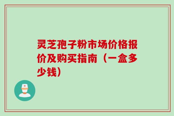 灵芝孢子粉市场价格报价及购买指南（一盒多少钱）