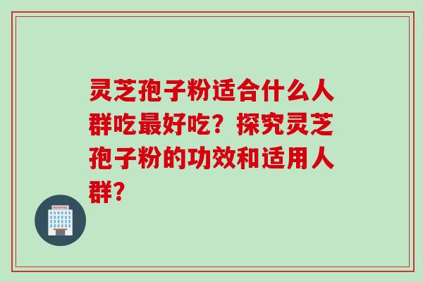 灵芝孢子粉适合什么人群吃最好吃？探究灵芝孢子粉的功效和适用人群？