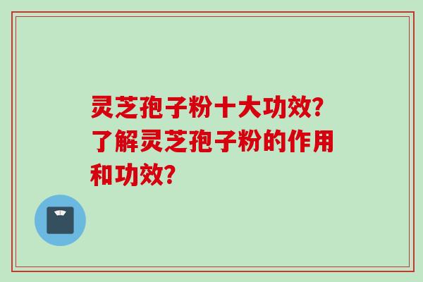 灵芝孢子粉十大功效？了解灵芝孢子粉的作用和功效？