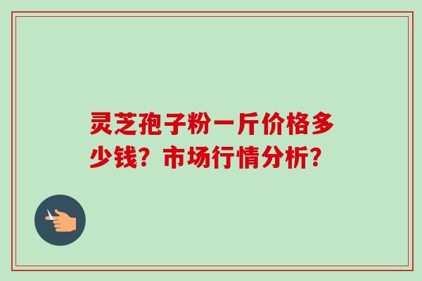 灵芝孢子粉一斤价格多少钱？市场行情分析？