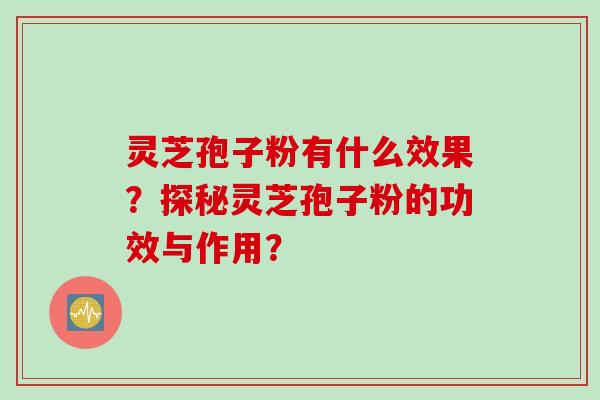 灵芝孢子粉有什么效果？探秘灵芝孢子粉的功效与作用？