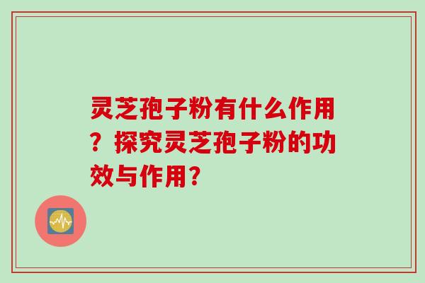 灵芝孢子粉有什么作用？探究灵芝孢子粉的功效与作用？