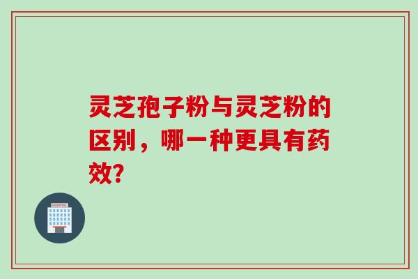 灵芝孢子粉与灵芝粉的区别，哪一种更具有药效？