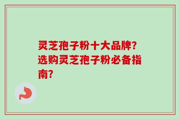 灵芝孢子粉十大品牌？选购灵芝孢子粉必备指南？