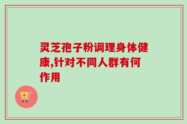 灵芝孢子粉调理身体健康,针对不同人群有何作用