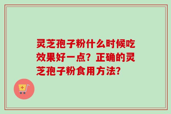 灵芝孢子粉什么时候吃效果好一点?正确的灵芝孢子粉食用方法? 灵芝孢子粉什么时候吃效果好一点?正确的灵芝孢子粉食用方法?
