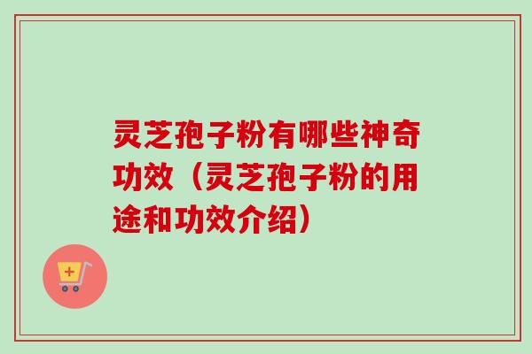 灵芝孢子粉有哪些神奇功效（灵芝孢子粉的用途和功效介绍）