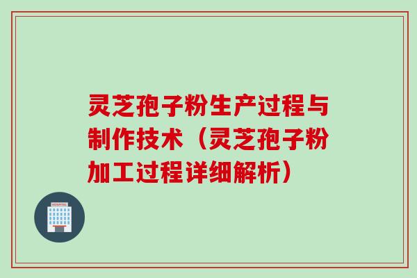 灵芝孢子粉生产过程与制作技术（灵芝孢子粉加工过程详细解析）