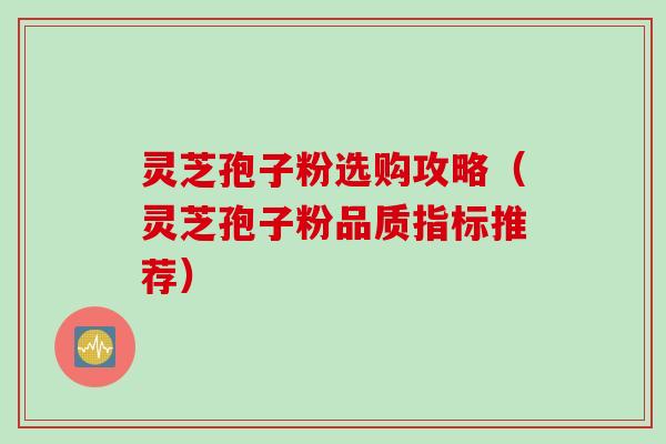 灵芝孢子粉选购攻略（灵芝孢子粉品质指标推荐）