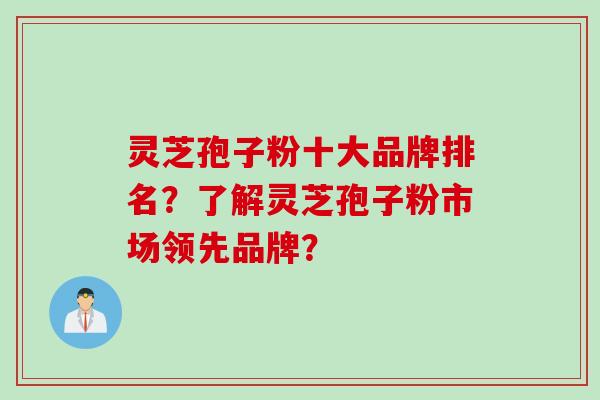 灵芝孢子粉十大品牌排名？了解灵芝孢子粉市场领先品牌？
