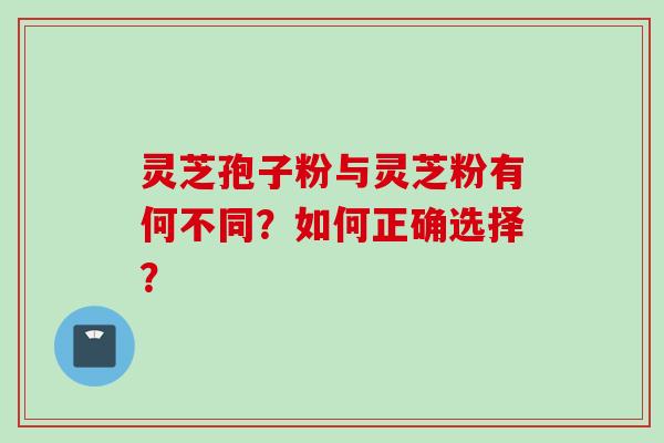 灵芝孢子粉与灵芝粉有何不同？如何正确选择？