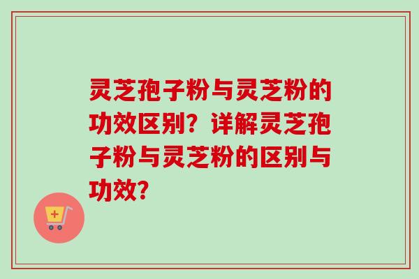 灵芝孢子粉与灵芝粉的功效区别？详解灵芝孢子粉与灵芝粉的区别与功效？
