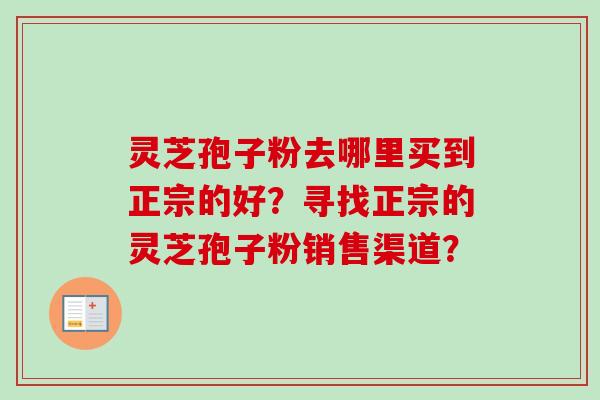 灵芝孢子粉去哪里买到正宗的好？寻找正宗的灵芝孢子粉销售渠道？