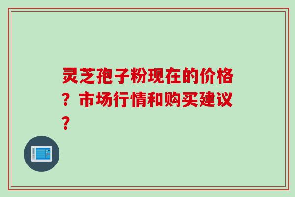 灵芝孢子粉现在的价格？市场行情和购买建议？