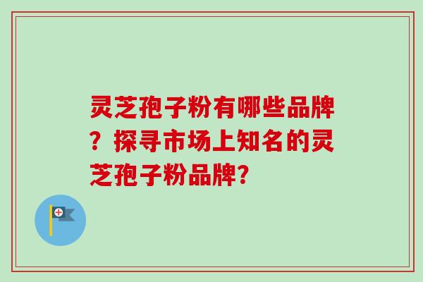 灵芝孢子粉有哪些品牌？探寻市场上知名的灵芝孢子粉品牌？